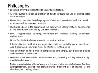 Philosophy
• Loos had a very practical attitude toward architecture.
• A great aversion to the application of falsity through the use of appropriated
ornamentation.
• He explored the idea that the progress of culture is associated with the deletion
of ornament from everyday objects.
• Work was a basis in the square and the cube which possibly reflects an influence
of the early twentieth century Cubist movement.
• Loos' stripped-down buildings influenced the minimal massing of modern
architecture.
• Noted for the lack of ornamentation on their exteriors.
• Interiors finished with rich and expensive materials, notably stone, marble and
wood, displaying natural patterns and textures in flat planes.
• The distinction is not between complicated and simple, but between organic
and superfluous decoration.
• Loos was also interested in the decorative arts, collecting sterling silver and high
quality leather goods.
• Major characteristics of Loos’ work are the use of rich materials chosen for their
appropriateness, exceptional craftsmanship- frequent use of marble in the
structure, contrasting colours.
 