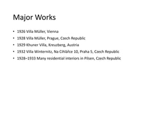 Major Works
• 1926 Villa Müller, Vienna
• 1928 Villa Müller, Prague, Czech Republic
• 1929 Khuner Villa, Kreuzberg, Austria
• 1932 Villa Winternitz, Na Cihlářce 10, Praha 5, Czech Republic
• 1928–1933 Many residential interiors in Pilsen, Czech Republic
 