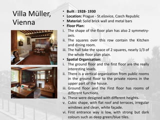 Villa Müller,
Vienna
• Built : 1928- 1930
• Location: Prague - St.ešovice, Czech Republic
• Material: Solid brick wall and metal bars
• Floor Plan:
i. The shape of the floor plan has also 2 symmetry-
axis.
ii. The squares over this row contain the Kitchen
and dining room.
iii. The hall take the space of 2 squares, nearly 1/3 of
the whole floor plan plain.
• Spatial Organisation:
i. The ground floor and the first floor are the really
interesting levels.
ii. There is a vertical organization from public rooms
in the ground floor to the private rooms in the
upper part of the house.
iii. Ground floor and the First floor has rooms of
different functions.
iv. These were designed with different heights.
v. Cubic shape, with flat roof and terraces, irregular
windows and clean, white façade.
vi. First entrance way is low, with strong but dark
colours such as deep green/blue tiles.
 