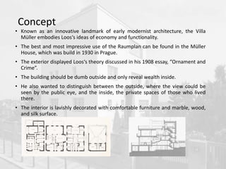 Concept
• Known as an innovative landmark of early modernist architecture, the Villa
Müller embodies Loos‘s ideas of economy and functionality.
• The best and most impressive use of the Raumplan can be found in the Müller
House, which was build in 1930 in Prague.
• The exterior displayed Loos‘s theory discussed in his 1908 essay, “Ornament and
Crime”.
• The building should be dumb outside and only reveal wealth inside.
• He also wanted to distinguish between the outside, where the view could be
seen by the public eye, and the inside, the private spaces of those who lived
there.
• The interior is lavishly decorated with comfortable furniture and marble, wood,
and silk surface.
 