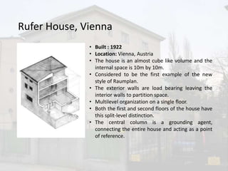 Rufer House, Vienna
• Built : 1922
• Location: Vienna, Austria
• The house is an almost cube like volume and the
internal space is 10m by 10m.
• Considered to be the first example of the new
style of Raumplan.
• The exterior walls are load bearing leaving the
interior walls to partition space.
• Multilevel organization on a single floor.
• Both the first and second floors of the house have
this split-level distinction.
• The central column is a grounding agent,
connecting the entire house and acting as a point
of reference.
 