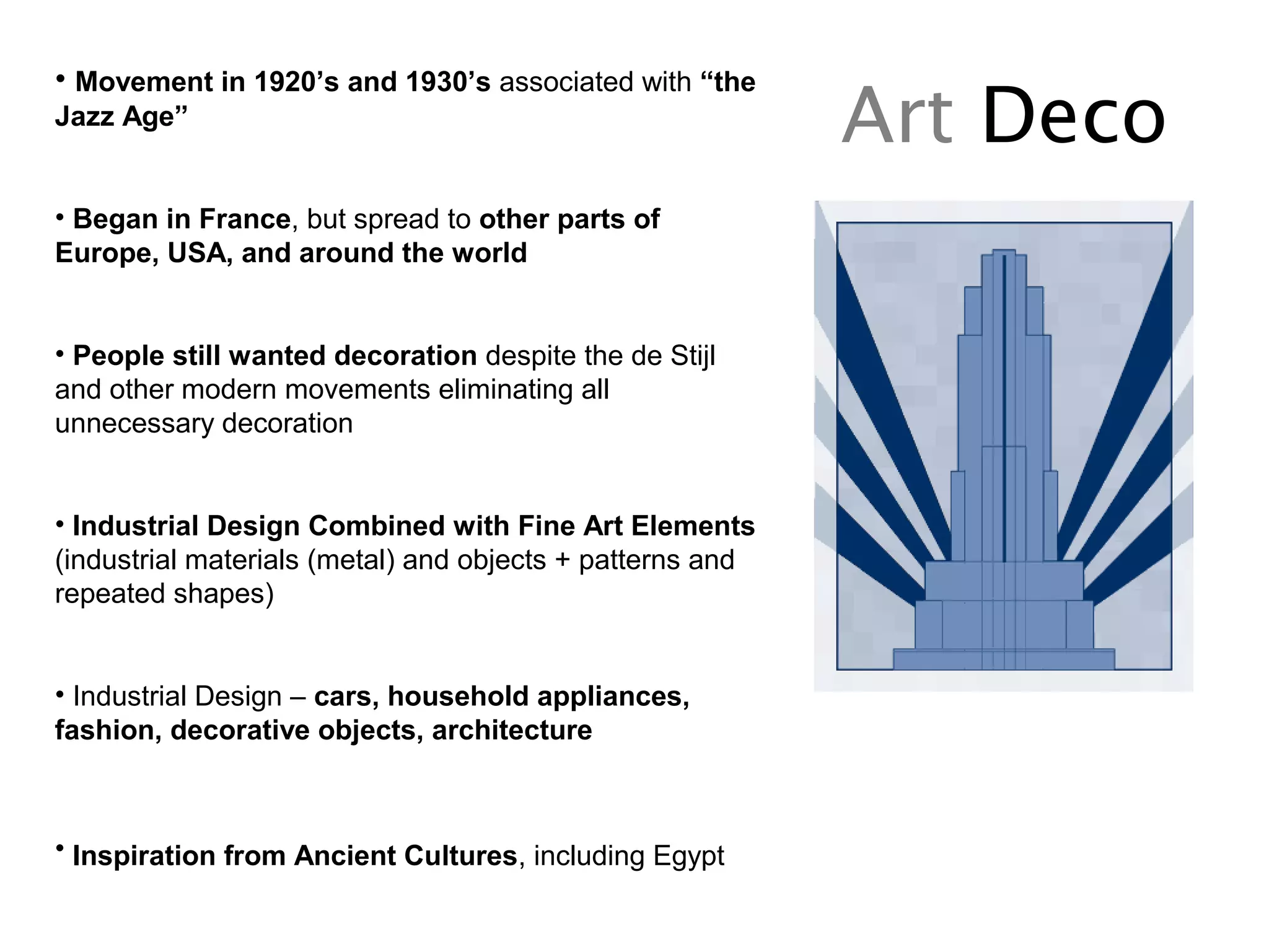 Art Deco
• Movement in 1920’s and 1930’s associated with “the
Jazz Age”
• Began in France, but spread to other parts of
Europe, USA, and around the world
• People still wanted decoration despite the de Stijl
and other modern movements eliminating all
unnecessary decoration
• Industrial Design Combined with Fine Art Elements
(industrial materials (metal) and objects + patterns and
repeated shapes)
• Industrial Design – cars, household appliances,
fashion, decorative objects, architecture
• Inspiration from Ancient Cultures, including Egypt
 