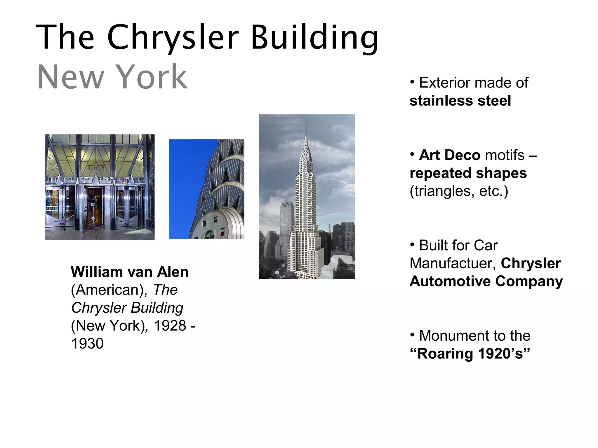 The Chrysler Building
New York
William van Alen
(American), The
Chrysler Building
(New York), 1928 -
1930
• Exterior made of
stainless steel
• Art Deco motifs –
repeated shapes
(triangles, etc.)
• Built for Car
Manufactuer, Chrysler
Automotive Company
• Monument to the
“Roaring 1920’s”
 