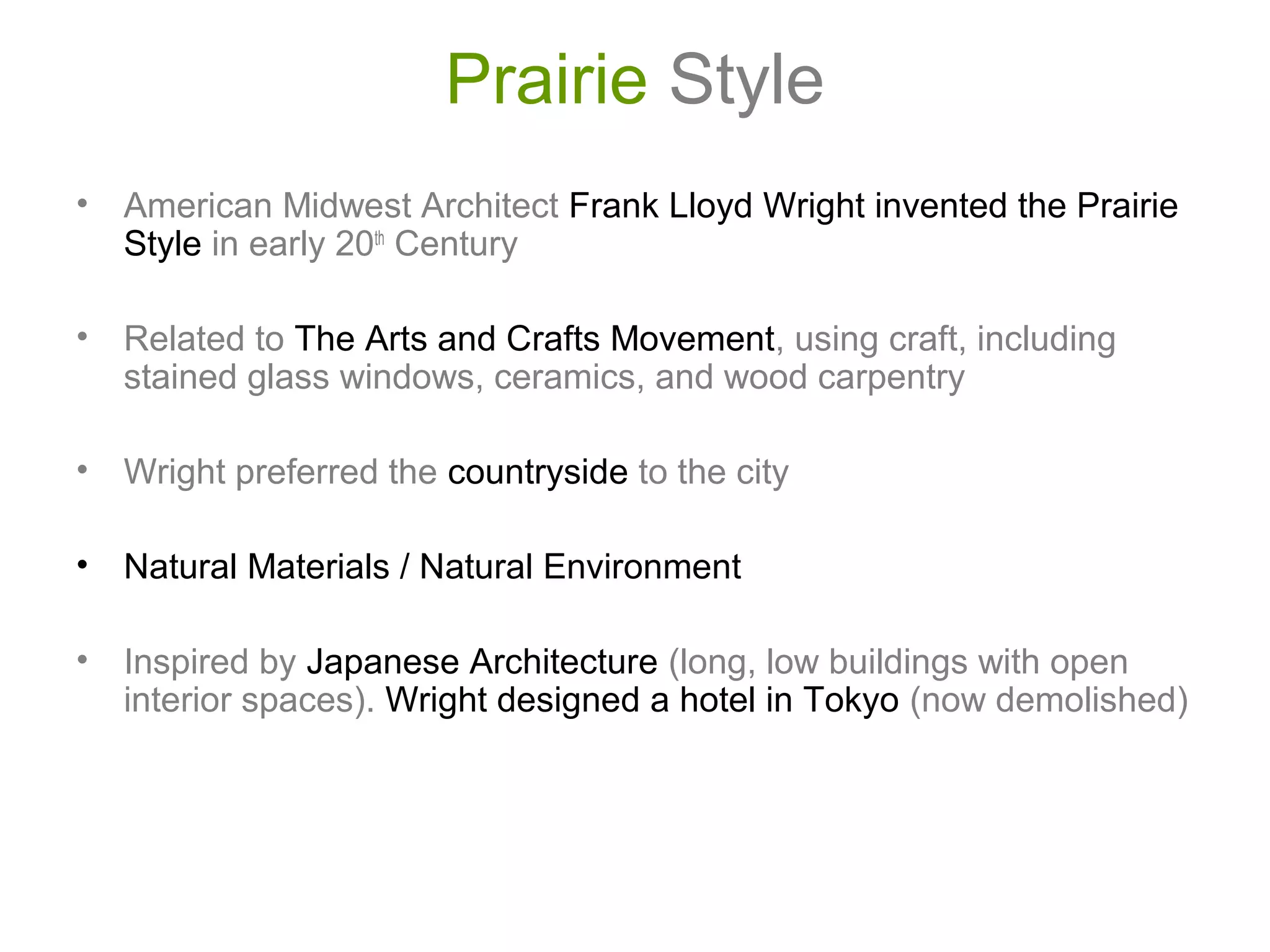 Prairie Style
• American Midwest Architect Frank Lloyd Wright invented the Prairie
Style in early 20th
Century
• Related to The Arts and Crafts Movement, using craft, including
stained glass windows, ceramics, and wood carpentry
• Wright preferred the countryside to the city
• Natural Materials / Natural Environment
• Inspired by Japanese Architecture (long, low buildings with open
interior spaces). Wright designed a hotel in Tokyo (now demolished)
 