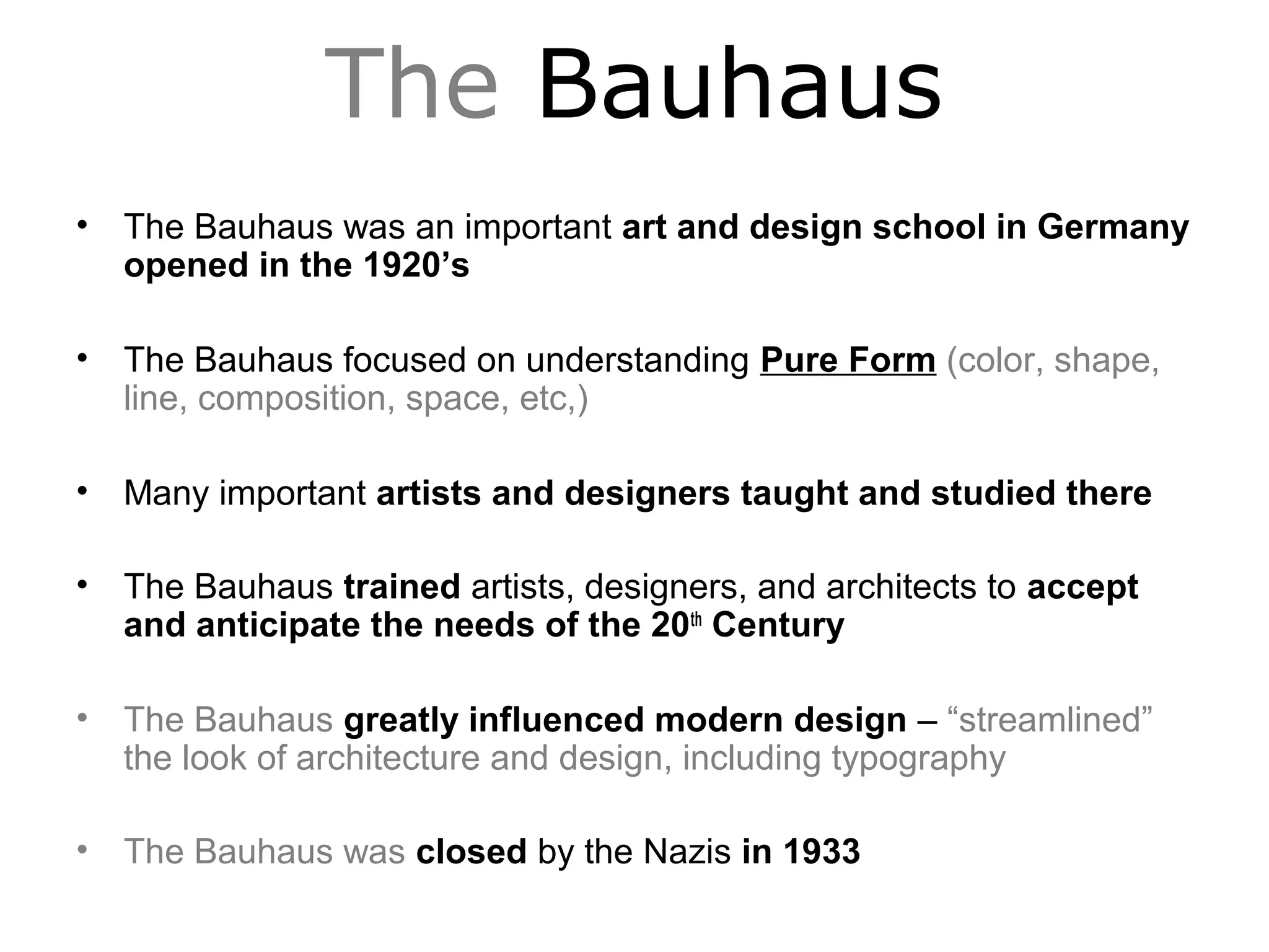 The Bauhaus
• The Bauhaus was an important art and design school in Germany
opened in the 1920’s
• The Bauhaus focused on understanding Pure Form (color, shape,
line, composition, space, etc,)
• Many important artists and designers taught and studied there
• The Bauhaus trained artists, designers, and architects to accept
and anticipate the needs of the 20th
Century
• The Bauhaus greatly influenced modern design – “streamlined”
the look of architecture and design, including typography
• The Bauhaus was closed by the Nazis in 1933
 