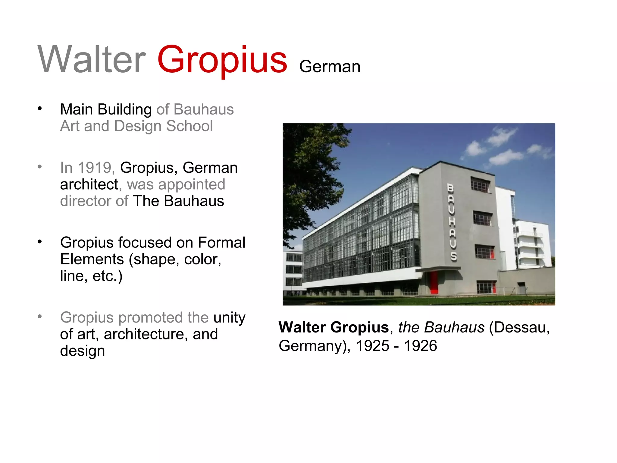 Walter Gropius German
• Main Building of Bauhaus
Art and Design School
• In 1919, Gropius, German
architect, was appointed
director of The Bauhaus
• Gropius focused on Formal
Elements (shape, color,
line, etc.)
• Gropius promoted the unity
of art, architecture, and
design
Walter Gropius, the Bauhaus (Dessau,
Germany), 1925 - 1926
 