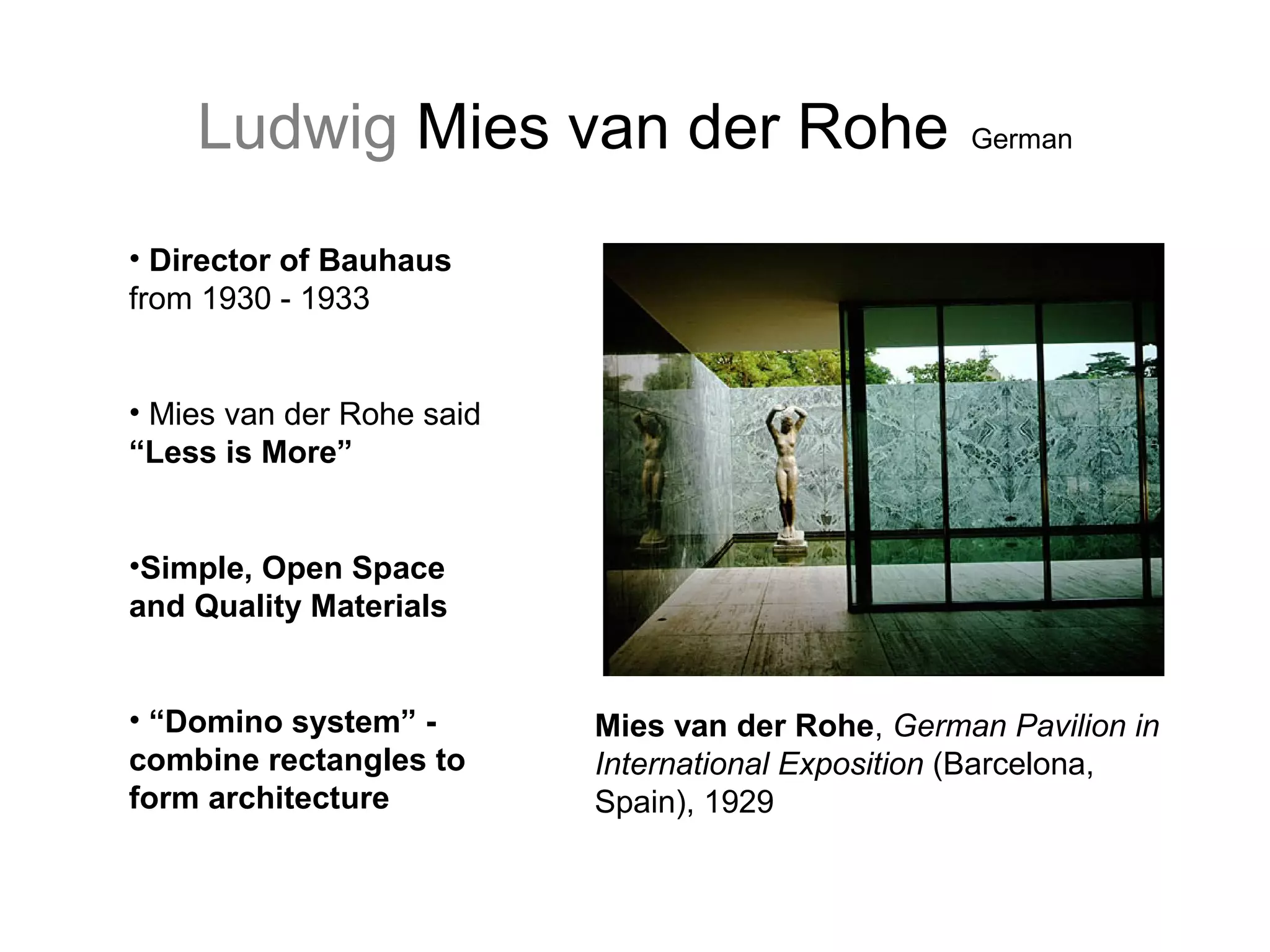 Ludwig Mies van der Rohe German
• Director of Bauhaus
from 1930 - 1933
• Mies van der Rohe said
“Less is More”
•Simple, Open Space
and Quality Materials
• “Domino system” -
combine rectangles to
form architecture
Mies van der Rohe, German Pavilion in
International Exposition (Barcelona,
Spain), 1929
 