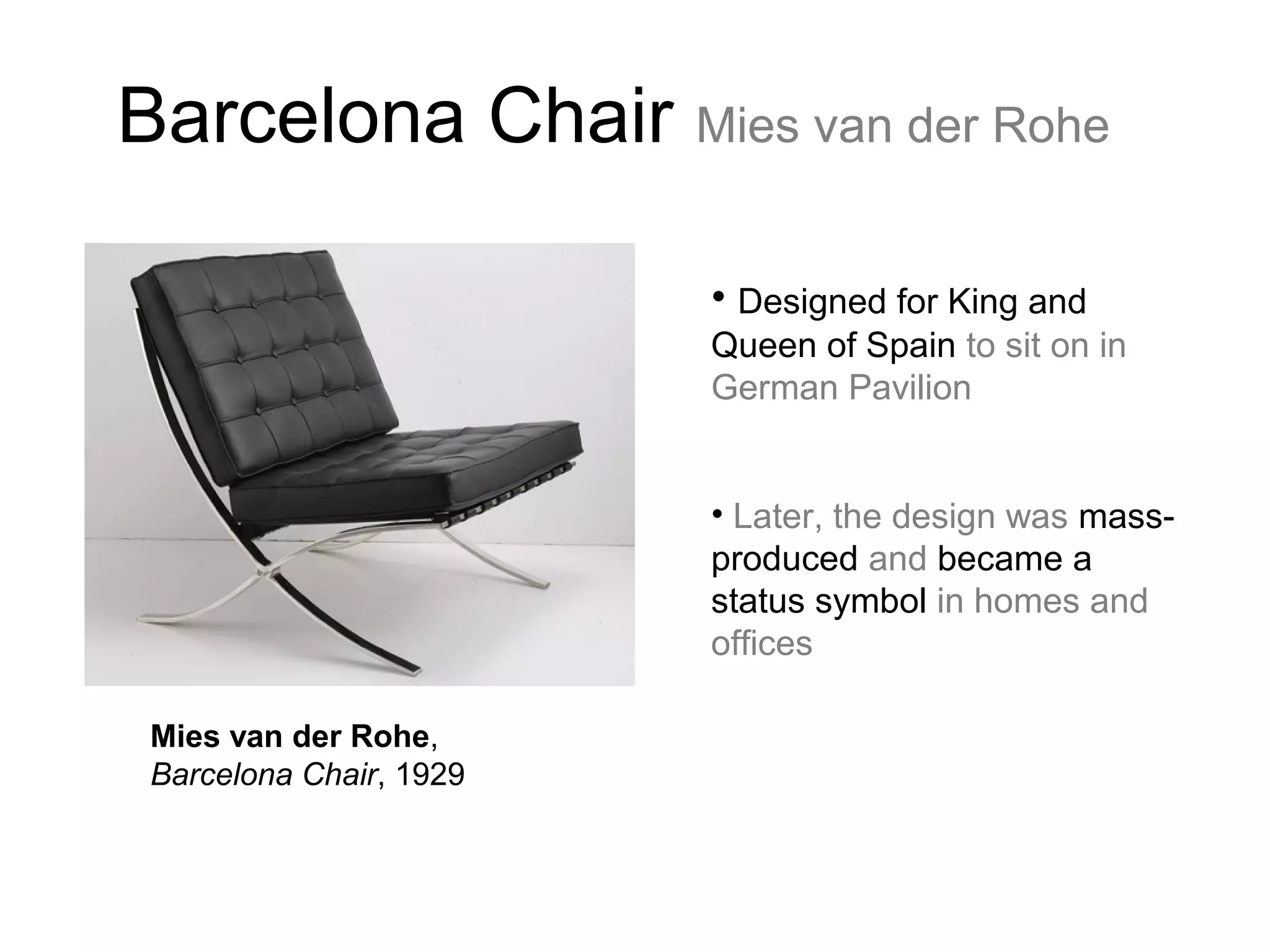 Barcelona Chair Mies van der Rohe
• Designed for King and
Queen of Spain to sit on in
German Pavilion
• Later, the design was mass-
produced and became a
status symbol in homes and
offices
Mies van der Rohe,
Barcelona Chair, 1929
 