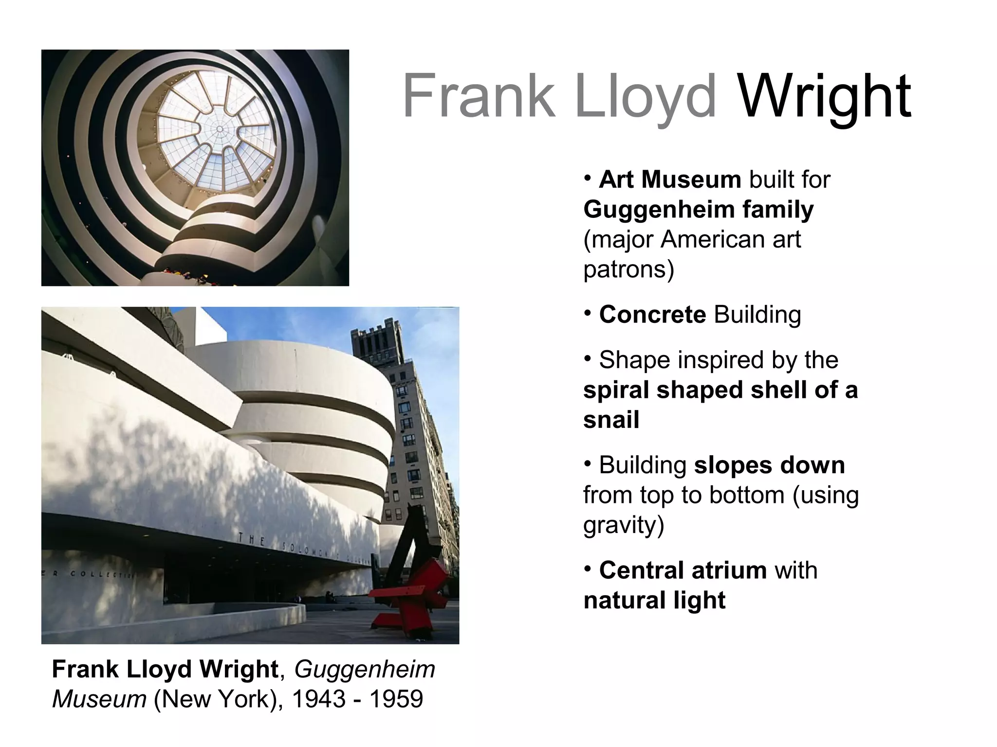 Frank Lloyd Wright
Frank Lloyd Wright, Guggenheim
Museum (New York), 1943 - 1959
• Art Museum built for
Guggenheim family
(major American art
patrons)
• Concrete Building
• Shape inspired by the
spiral shaped shell of a
snail
• Building slopes down
from top to bottom (using
gravity)
• Central atrium with
natural light
 