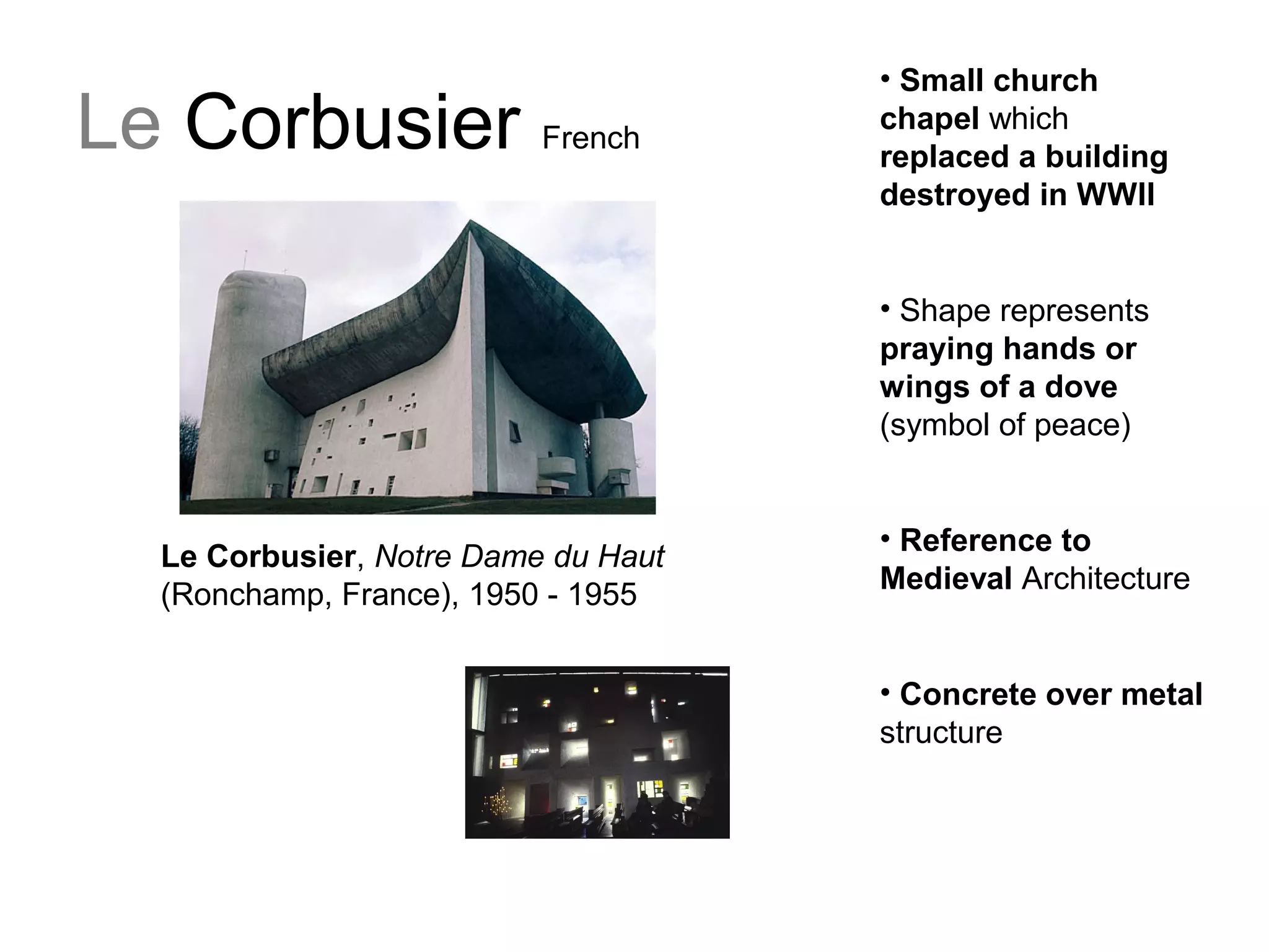 Le Corbusier French
Le Corbusier, Notre Dame du Haut
(Ronchamp, France), 1950 - 1955
• Small church
chapel which
replaced a building
destroyed in WWII
• Shape represents
praying hands or
wings of a dove
(symbol of peace)
• Reference to
Medieval Architecture
• Concrete over metal
structure
 
