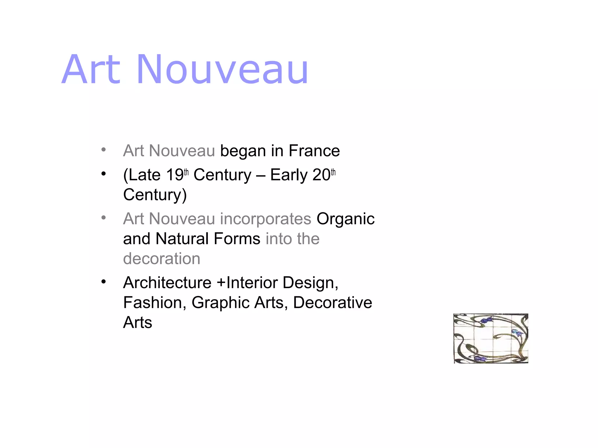 Art Nouveau
• Art Nouveau began in France
• (Late 19th
Century – Early 20th
Century)
• Art Nouveau incorporates Organic
and Natural Forms into the
decoration
• Architecture +Interior Design,
Fashion, Graphic Arts, Decorative
Arts
 