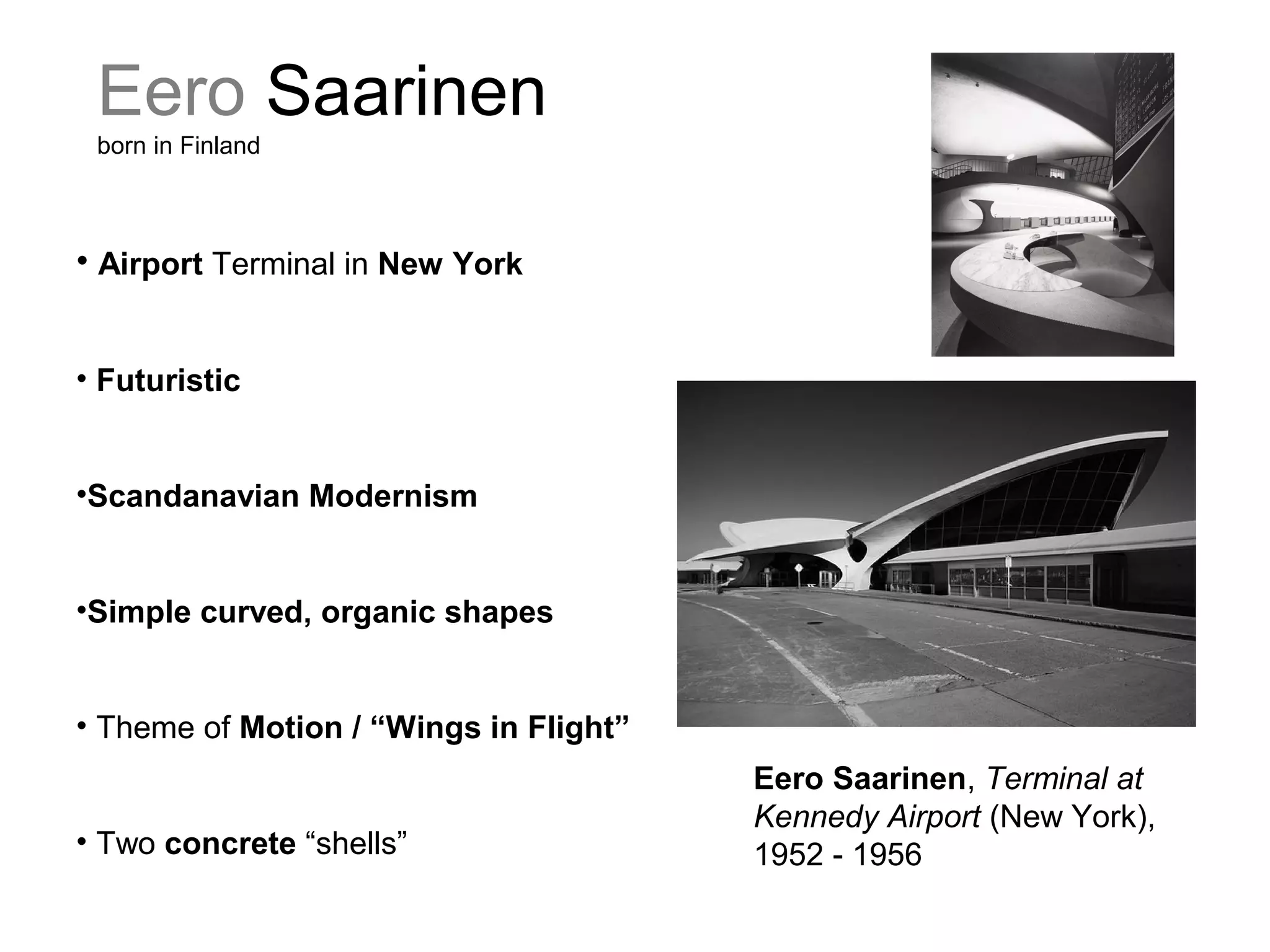 Eero Saarinen
born in Finland
Eero Saarinen, Terminal at
Kennedy Airport (New York),
1952 - 1956
• Airport Terminal in New York
• Futuristic
•Scandanavian Modernism
•Simple curved, organic shapes
• Theme of Motion / “Wings in Flight”
• Two concrete “shells”
 