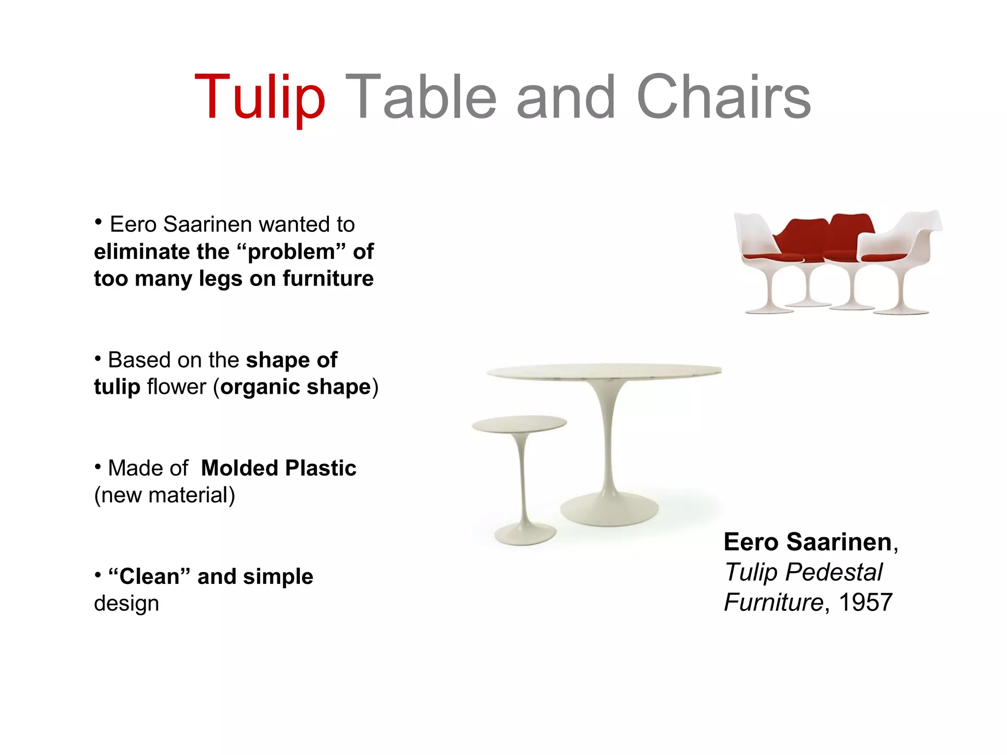 Tulip Table and Chairs
• Eero Saarinen wanted to
eliminate the “problem” of
too many legs on furniture
• Based on the shape of
tulip flower (organic shape)
• Made of Molded Plastic
(new material)
• “Clean” and simple
design
Eero Saarinen,
Tulip Pedestal
Furniture, 1957
 