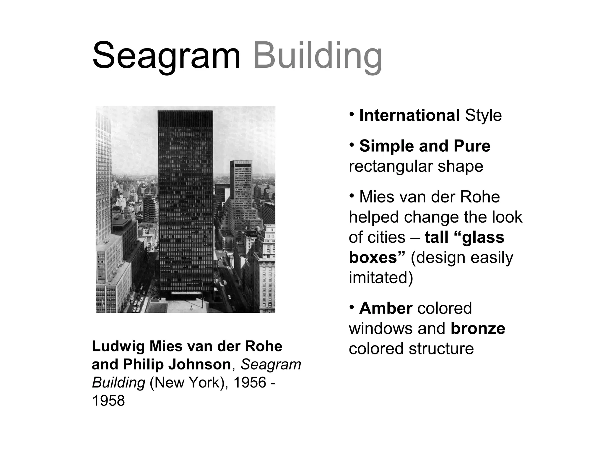 Seagram Building
• International Style
• Simple and Pure
rectangular shape
• Mies van der Rohe
helped change the look
of cities – tall “glass
boxes” (design easily
imitated)
• Amber colored
windows and bronze
colored structureLudwig Mies van der Rohe
and Philip Johnson, Seagram
Building (New York), 1956 -
1958
 