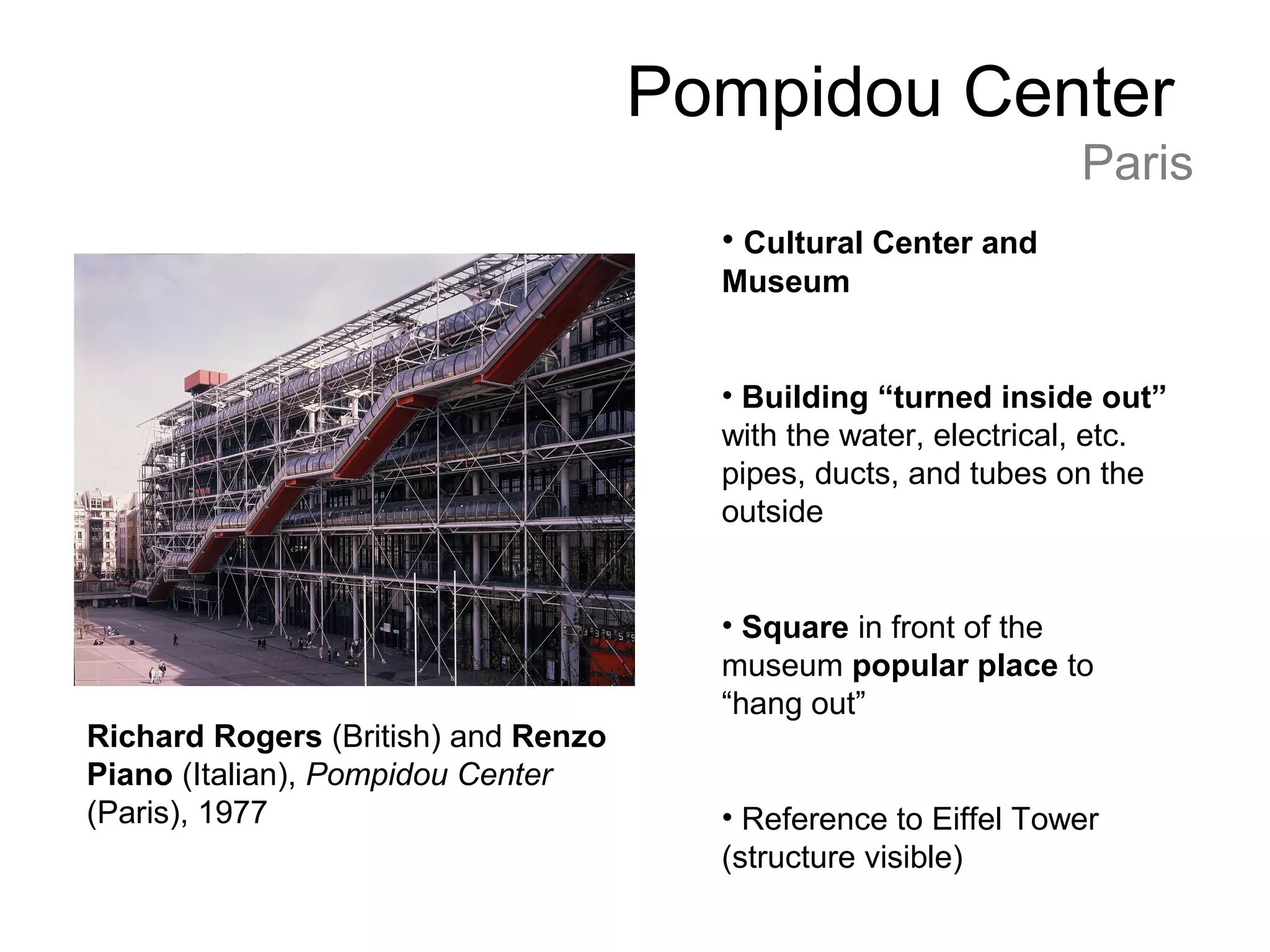 Pompidou Center
Paris
Richard Rogers (British) and Renzo
Piano (Italian), Pompidou Center
(Paris), 1977
• Cultural Center and
Museum
• Building “turned inside out”
with the water, electrical, etc.
pipes, ducts, and tubes on the
outside
• Square in front of the
museum popular place to
“hang out”
• Reference to Eiffel Tower
(structure visible)
 