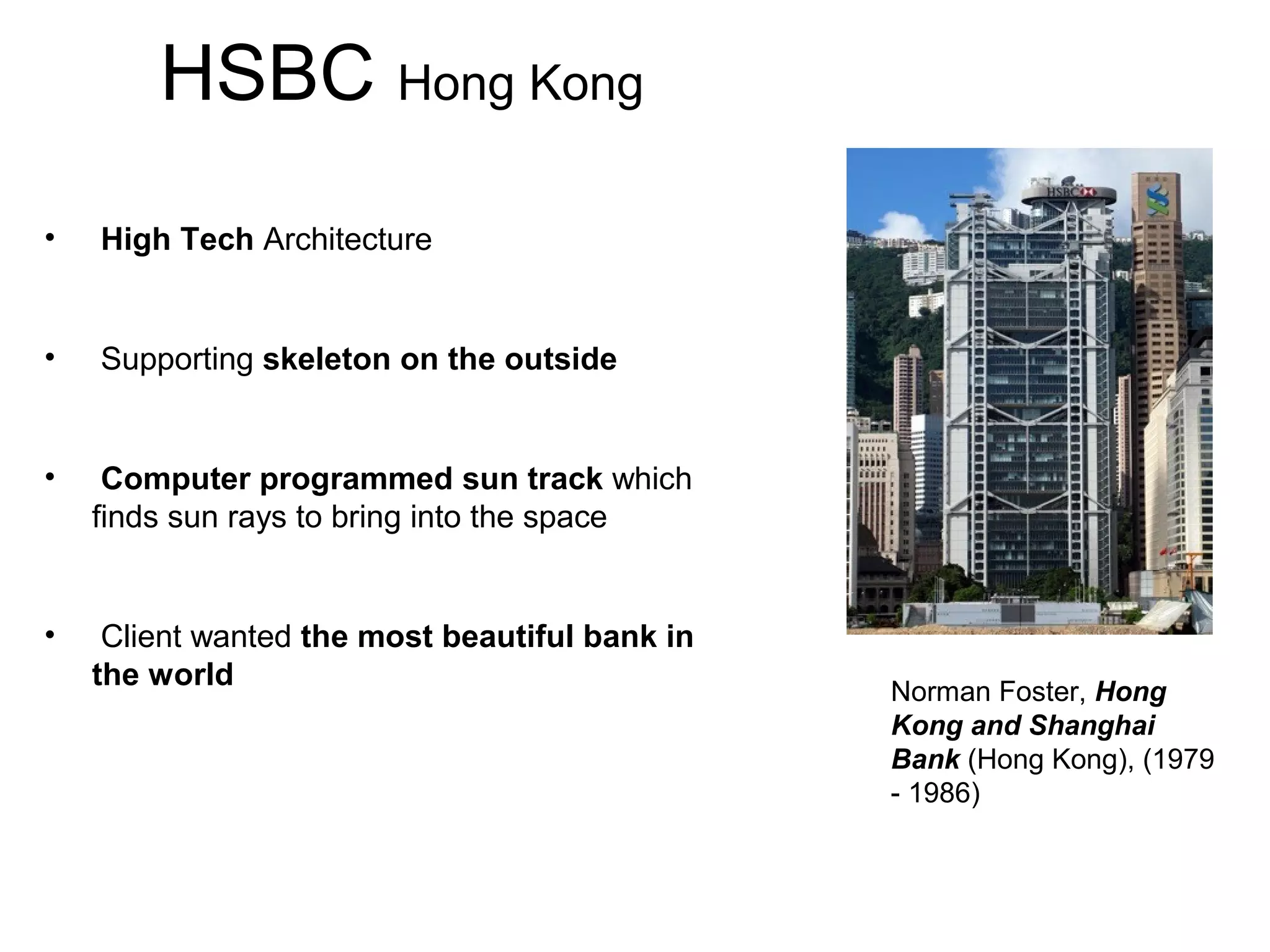 HSBC Hong Kong
• High Tech Architecture
• Supporting skeleton on the outside
• Computer programmed sun track which
finds sun rays to bring into the space
• Client wanted the most beautiful bank in
the world
Norman Foster, Hong
Kong and Shanghai
Bank (Hong Kong), (1979
- 1986)
 
