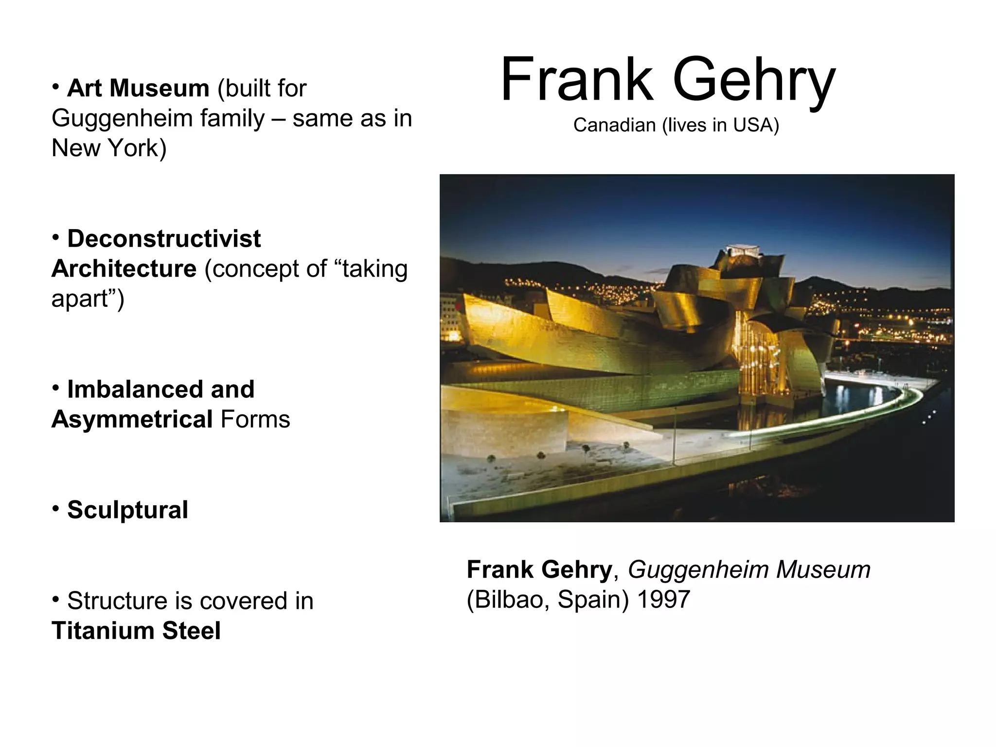 Frank Gehry
Canadian (lives in USA)
Frank Gehry, Guggenheim Museum
(Bilbao, Spain) 1997
• Art Museum (built for
Guggenheim family – same as in
New York)
• Deconstructivist
Architecture (concept of “taking
apart”)
• Imbalanced and
Asymmetrical Forms
• Sculptural
• Structure is covered in
Titanium Steel
 