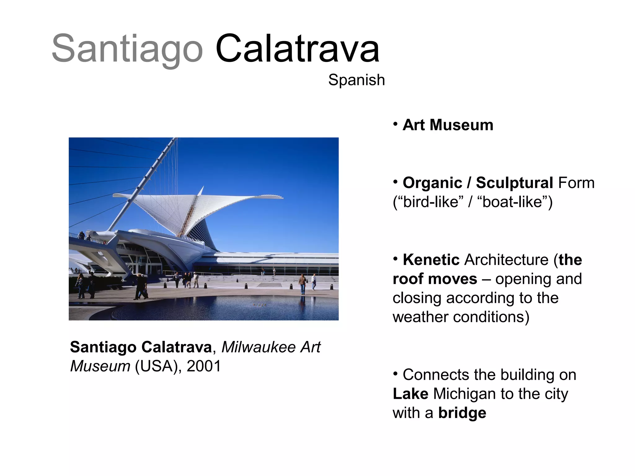 Santiago Calatrava
Spanish
Santiago Calatrava, Milwaukee Art
Museum (USA), 2001
• Art Museum
• Organic / Sculptural Form
(“bird-like” / “boat-like”)
• Kenetic Architecture (the
roof moves – opening and
closing according to the
weather conditions)
• Connects the building on
Lake Michigan to the city
with a bridge
 
