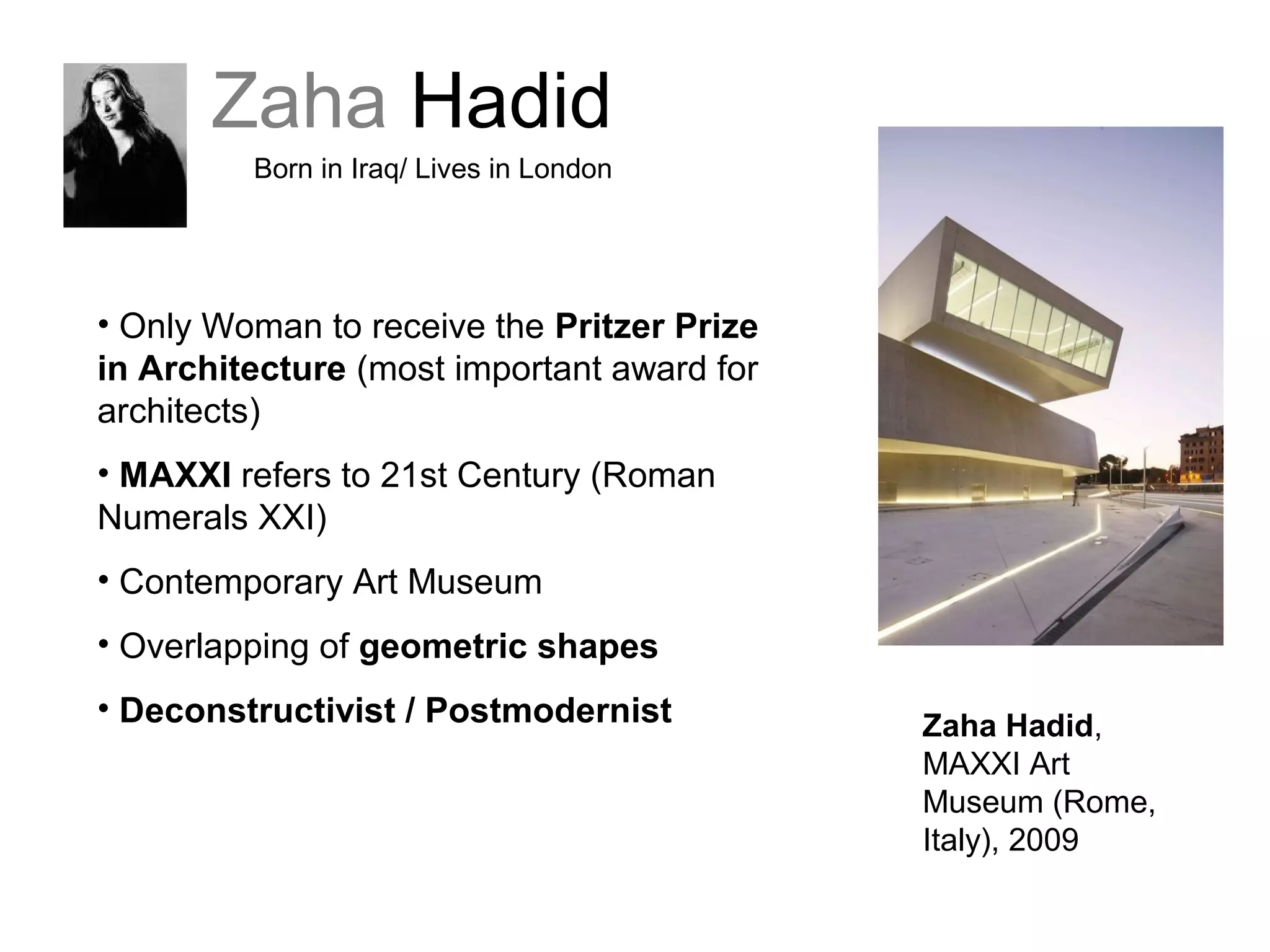 Zaha Hadid
Born in Iraq/ Lives in London
• Only Woman to receive the Pritzer Prize
in Architecture (most important award for
architects)
• MAXXI refers to 21st Century (Roman
Numerals XXI)
• Contemporary Art Museum
• Overlapping of geometric shapes
• Deconstructivist / Postmodernist Zaha Hadid,
MAXXI Art
Museum (Rome,
Italy), 2009
 