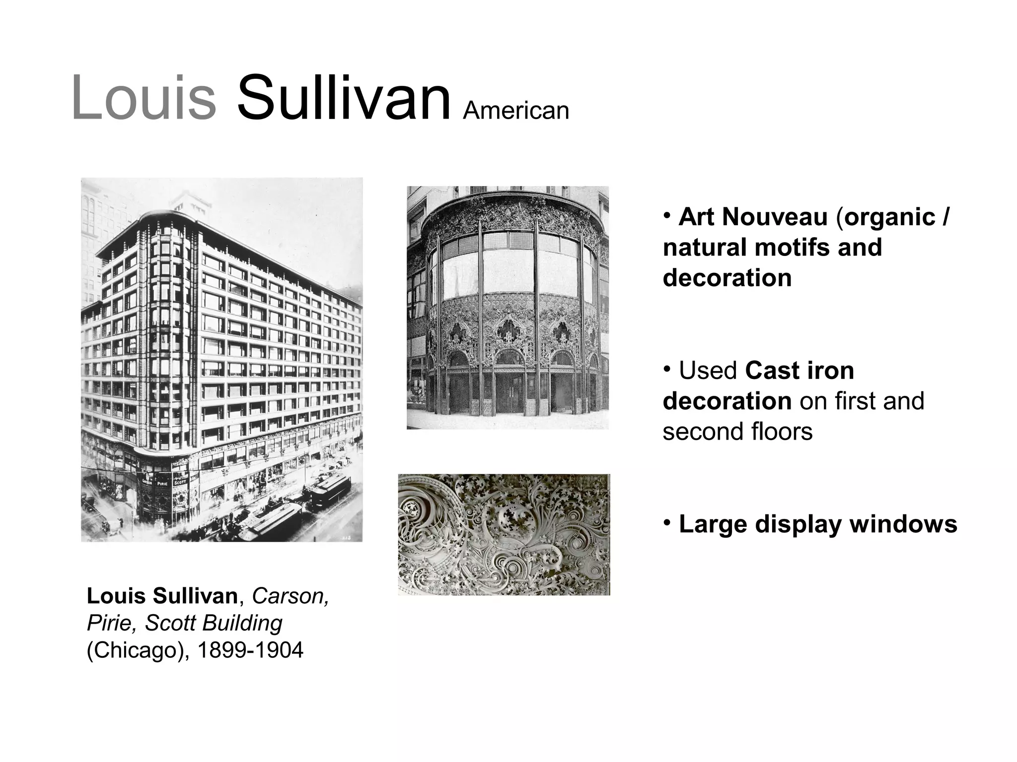 Louis Sullivan American
• Art Nouveau (organic /
natural motifs and
decoration
• Used Cast iron
decoration on first and
second floors
• Large display windows
Louis Sullivan, Carson,
Pirie, Scott Building
(Chicago), 1899-1904
 