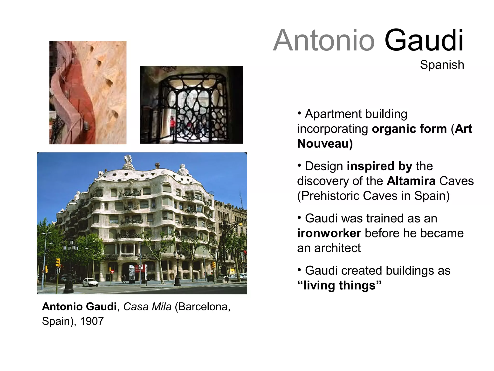 Antonio Gaudi
Spanish
• Apartment building
incorporating organic form (Art
Nouveau)
• Design inspired by the
discovery of the Altamira Caves
(Prehistoric Caves in Spain)
• Gaudi was trained as an
ironworker before he became
an architect
• Gaudi created buildings as
“living things”
Antonio Gaudi, Casa Mila (Barcelona,
Spain), 1907
 