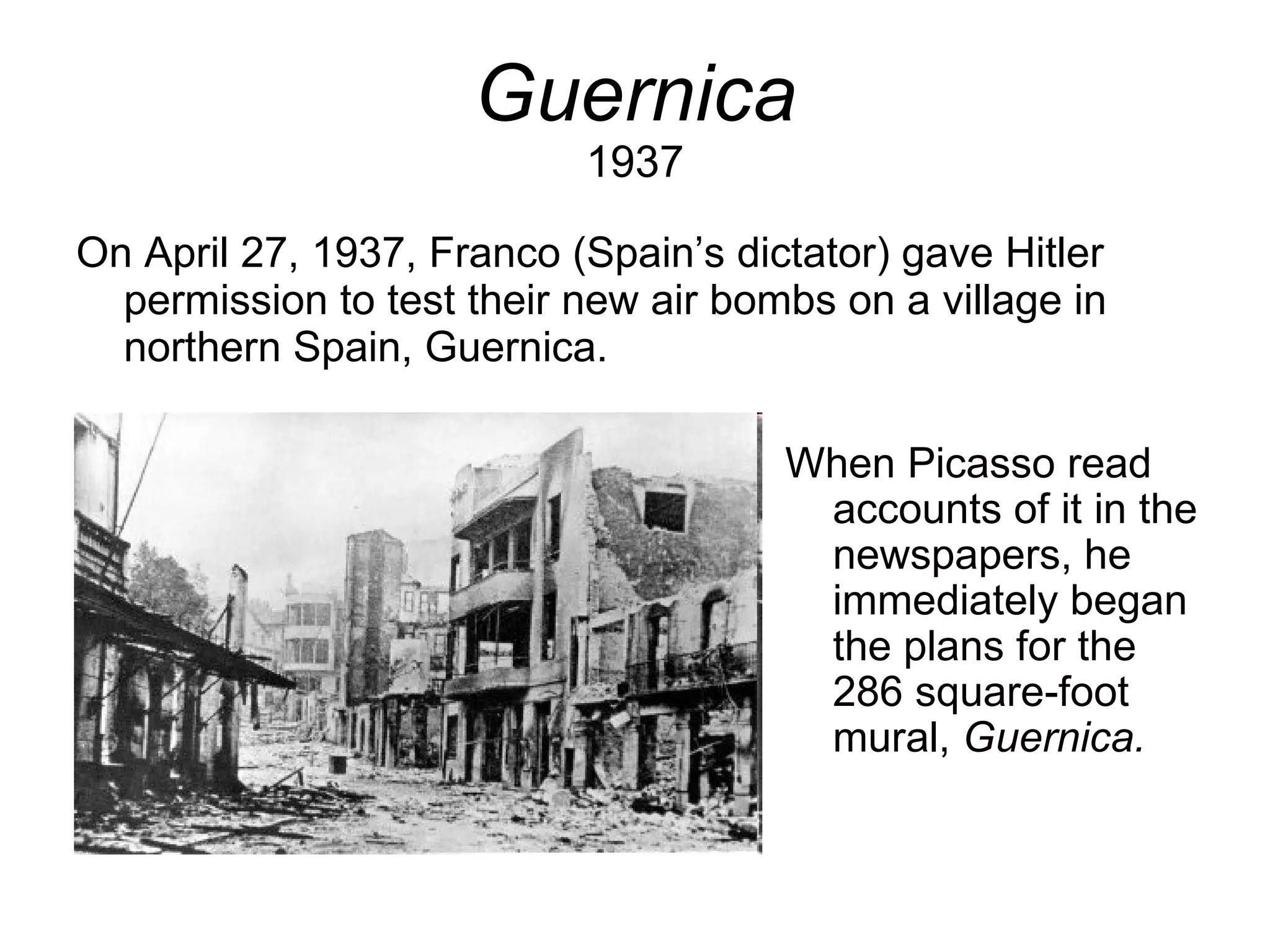 Guernica 1937 On April 27, 1937, Franco (Spain’s dictator) gave Hitler permission to test their new air bombs on a village in northern Spain, Guernica. When Picasso read accounts of it in the newspapers, he immediately began the plans for the 286 square-foot mural,  Guernica. 