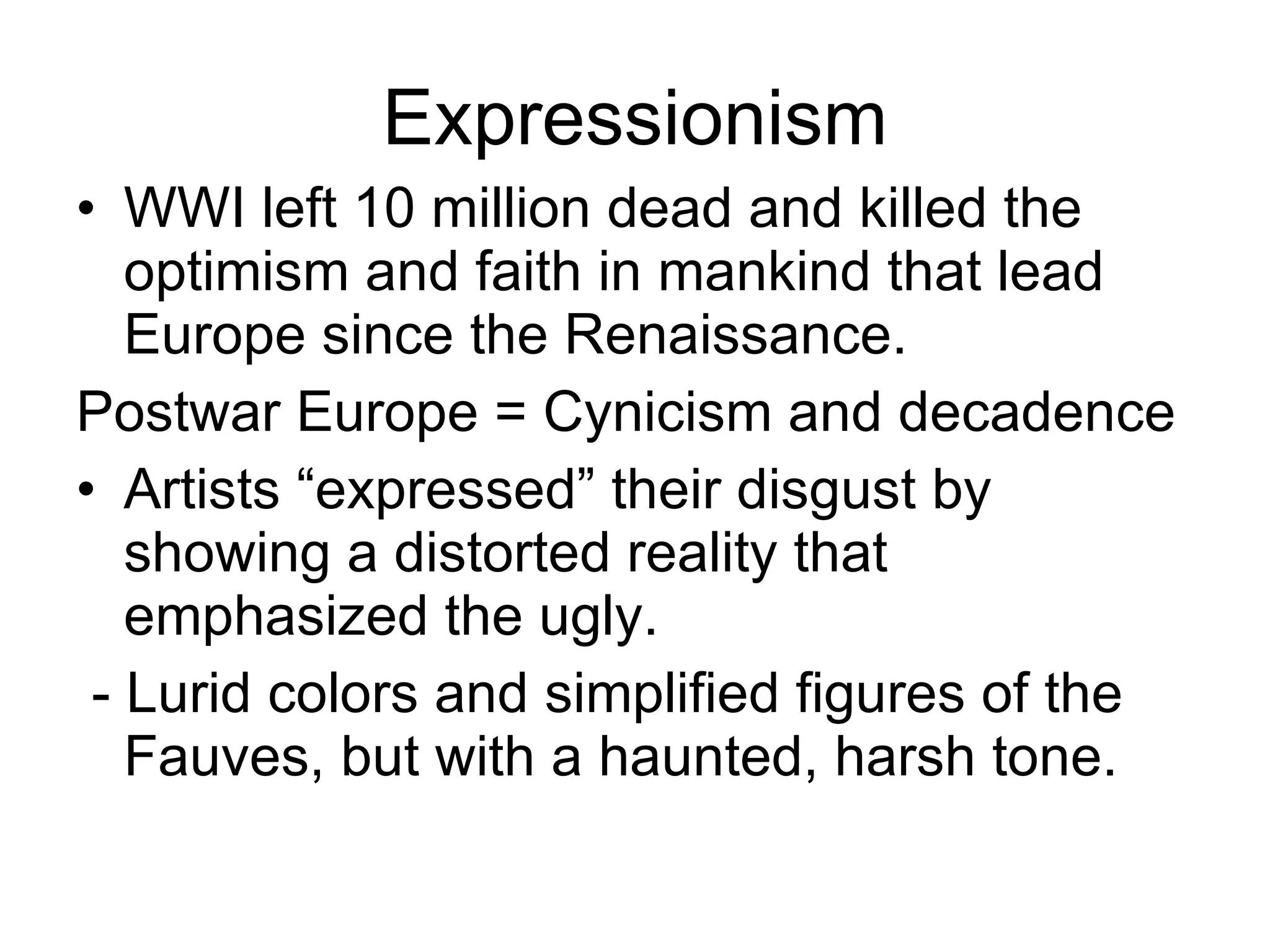 Expressionism WWI left 10 million dead and killed the optimism and faith in mankind that lead Europe since the Renaissance. Postwar Europe = Cynicism and decadence Artists “expressed” their disgust by showing a distorted reality that emphasized the ugly. - Lurid colors and simplified figures of the Fauves, but with a haunted, harsh tone. 