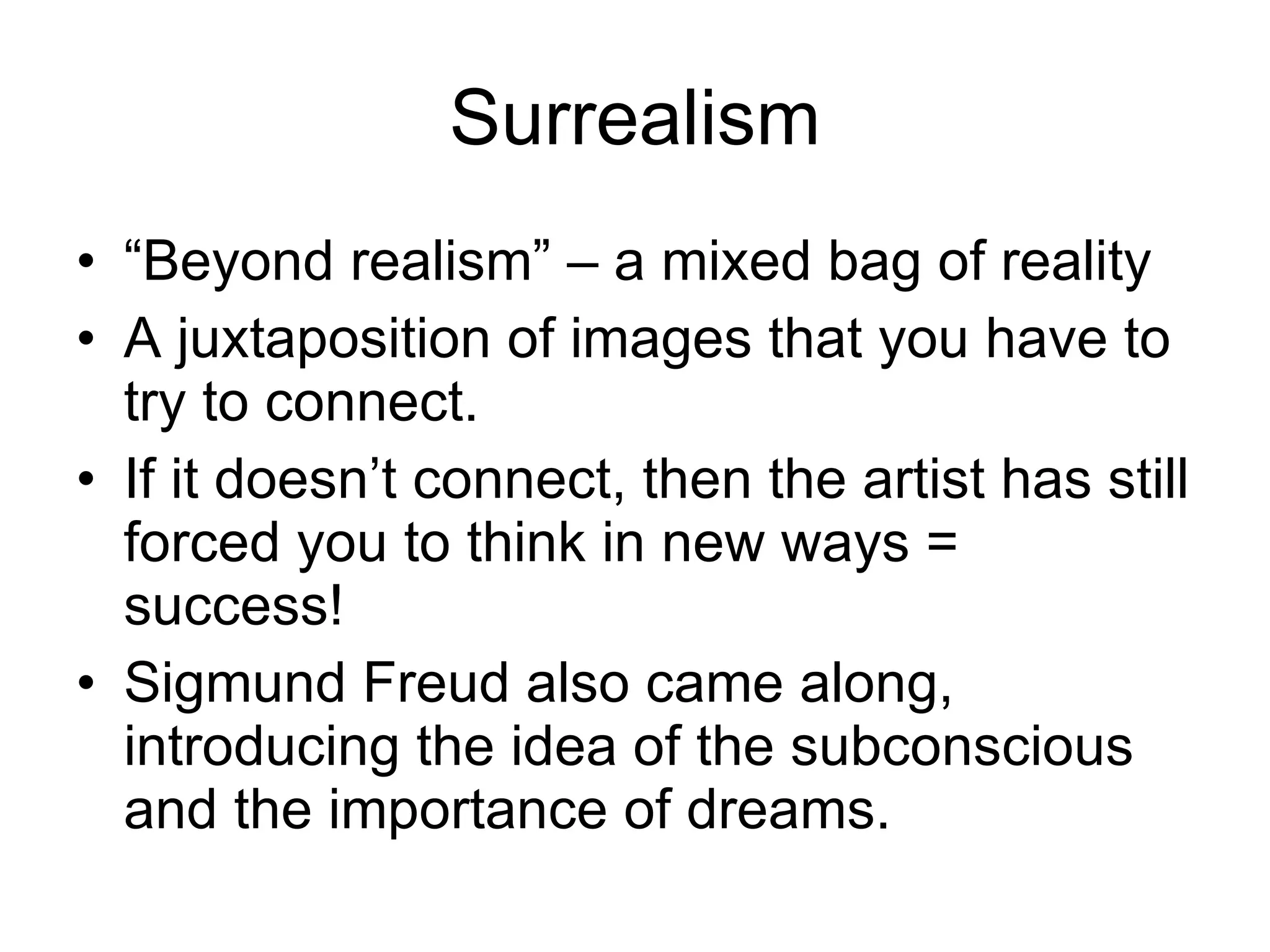 Surrealism “Beyond realism” – a mixed bag of reality A juxtaposition of images that you have to try to connect. If it doesn’t connect, then the artist has still forced you to think in new ways = success! Sigmund Freud also came along, introducing the idea of the subconscious and the importance of dreams. 