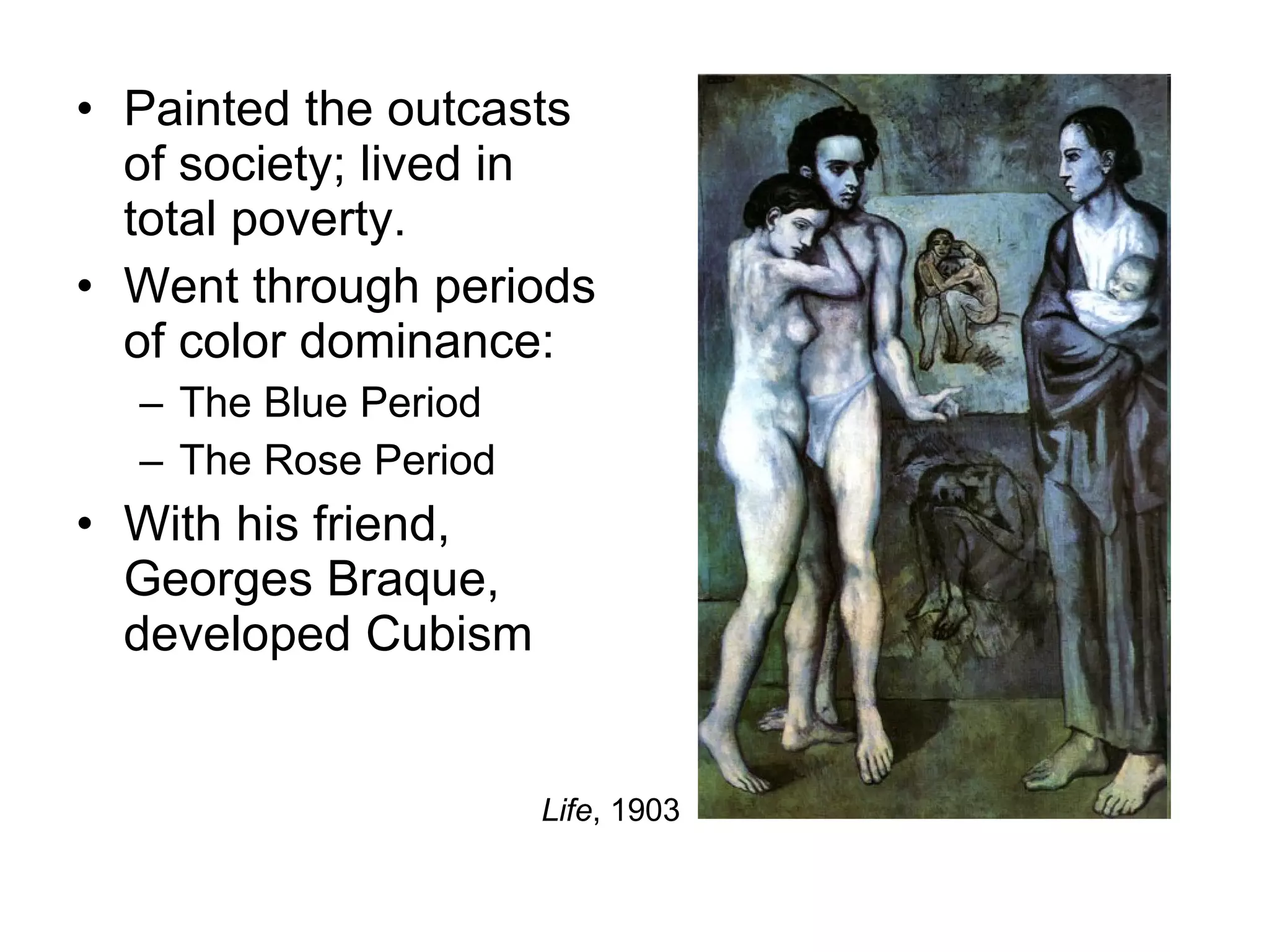 Painted the outcasts of society; lived in total poverty. Went through periods of color dominance: The Blue Period The Rose Period With his friend, Georges Braque, developed Cubism Life , 1903 