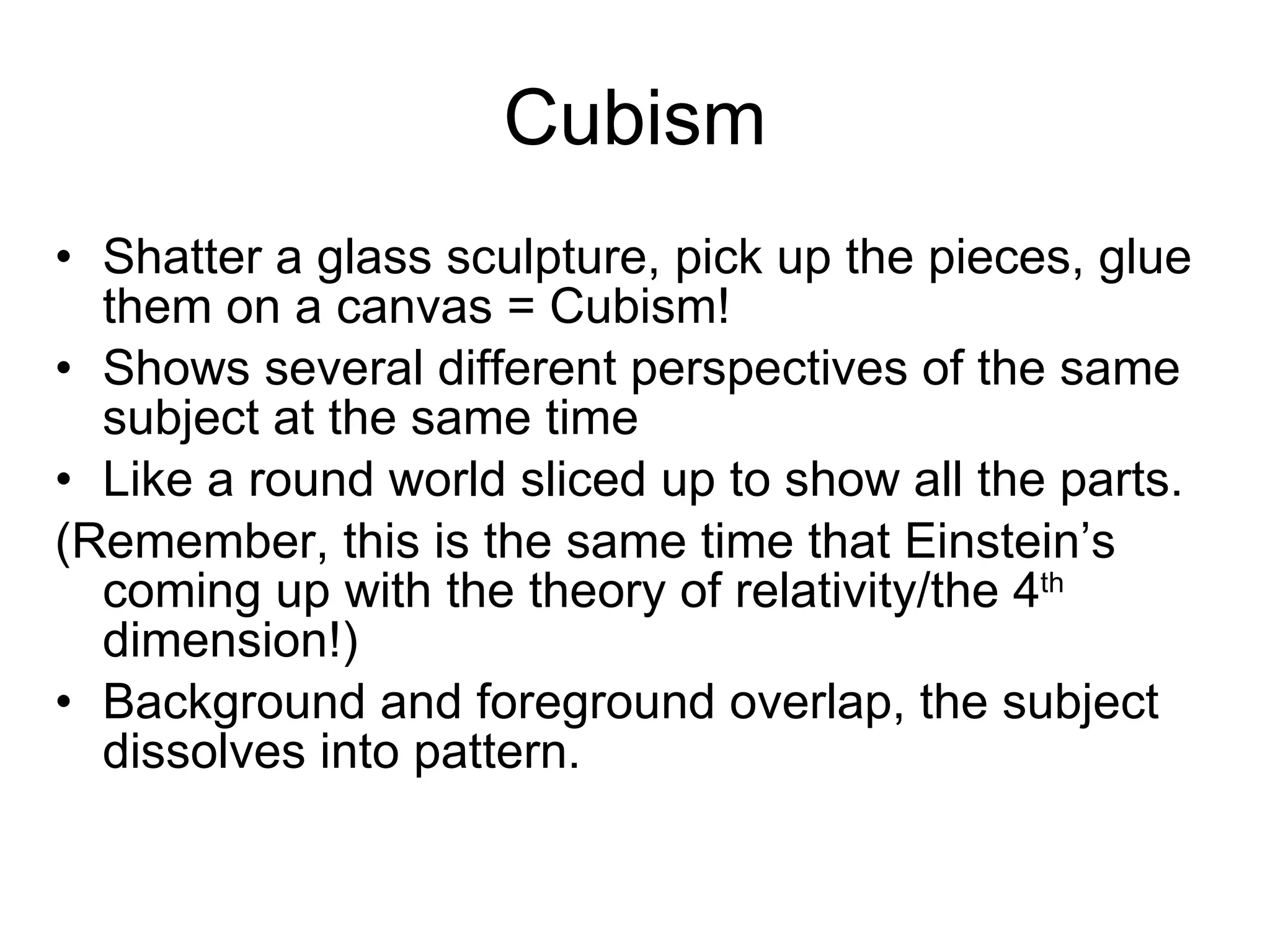 Cubism Shatter a glass sculpture, pick up the pieces, glue them on a canvas = Cubism! Shows several different perspectives of the same subject at the same time Like a round world sliced up to show all the parts. (Remember, this is the same time that Einstein’s coming up with the theory of relativity/the 4 th  dimension!) Background and foreground overlap, the subject dissolves into pattern. 