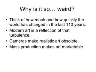 Why is it so… weird?  Think of how much and how quickly the world has changed in the last 110 years. Modern art is a reflection of that turbulence. Cameras make realistic art obsolete. Mass production makes art marketable 