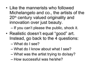Like the mannerists who followed Michelangelo and co., the artists of the 20 th  century valued originality and innovation over just beauty. If you can’t please the public, shock it. Realistic doesn’t equal “good” art.  Instead, go back to the 4 questions: What do I see? What do I know about what I see? What was the artist trying to do/say? How successful was he/she? 
