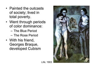 Painted the outcasts of society; lived in total poverty. Went through periods of color dominance: The Blue Period The Rose Period With his friend, Georges Braque, developed Cubism Life , 1903 