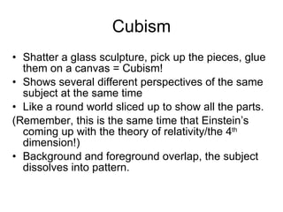 Cubism Shatter a glass sculpture, pick up the pieces, glue them on a canvas = Cubism! Shows several different perspectives of the same subject at the same time Like a round world sliced up to show all the parts. (Remember, this is the same time that Einstein’s coming up with the theory of relativity/the 4 th  dimension!) Background and foreground overlap, the subject dissolves into pattern. 
