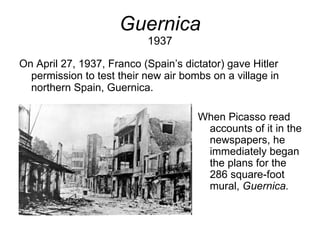 Guernica 1937 On April 27, 1937, Franco (Spain’s dictator) gave Hitler permission to test their new air bombs on a village in northern Spain, Guernica. When Picasso read accounts of it in the newspapers, he immediately began the plans for the 286 square-foot mural,  Guernica. 