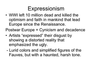 Expressionism WWI left 10 million dead and killed the optimism and faith in mankind that lead Europe since the Renaissance. Postwar Europe = Cynicism and decadence Artists “expressed” their disgust by showing a distorted reality that emphasized the ugly. - Lurid colors and simplified figures of the Fauves, but with a haunted, harsh tone. 