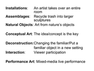 Installations :  An artist takes over an entire  room Assemblages :  Recycle trash into larger  sculptures Natural Objects : Art from nature’s objects Conceptual Art : The idea/concept is the key Deconstruction: Changing the familiar/Put a  familiar object in a new setting Interaction :  Viewer participation Performance Art : Mixed-media live performance 