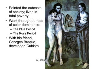Painted the outcasts of society; lived in total poverty. Went through periods of color dominance: The Blue Period The Rose Period With his friend, Georges Braque, developed Cubism Life , 1903 