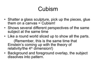 Cubism Shatter a glass sculpture, pick up the pieces, glue them on a canvas = Cubism! Shows several different perspectives of the same subject at the same time Like a round world sliced up to show all the parts. (Remember, this is the same time that  Einstein’s coming up with the theory of  relativity/the 4 th  dimension!) Background and foreground overlap, the subject dissolves into pattern. 