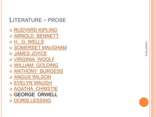 LITERATURE - PROSE
 RUDYARD KIPLING
 ARNOLD BENNETT
 H. G. WELLS
 SOMERSET MAUGHAM
 JAMES JOYCE
 VIRGINIA WOOLF
 WILLIAM GOLDING
 ANTHONY BURGESS
 ANGUS WILSON
 EVELYN WAUGH
 AGATHA CHRISTIE
 GEORGE ORWELL
 DORIS LESSING
LisbethMora
 