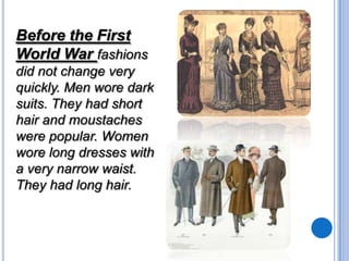 Before the First
World War fashions
did not change very
quickly. Men wore dark
suits. They had short
hair and moustaches
were popular. Women
wore long dresses with
a very narrow waist.
They had long hair.

 