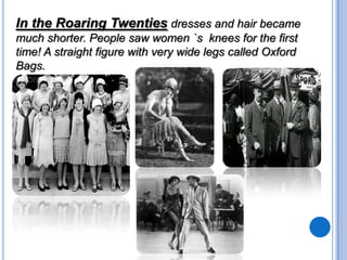 In the Roaring Twenties dresses and hair became
much shorter. People saw women `s knees for the first
time! A straight figure with very wide legs called Oxford
Bags.

 