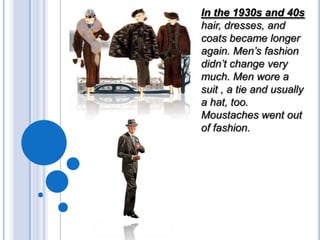 In the 1930s and 40s
hair, dresses, and
coats became longer
again. Men’s fashion
didn’t change very
much. Men wore a
suit , a tie and usually
a hat, too.
Moustaches went out
of fashion.

 