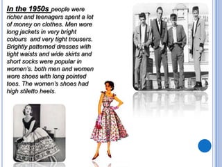 In the 1950s people were
richer and teenagers spent a lot
of money on clothes. Men wore
long jackets in very bright
colours and very tight trousers.
Brightly patterned dresses with
tight waists and wide skirts and
short socks were popular in
women’s. both men and women
wore shoes with long pointed
toes. The women’s shoes had
high stiletto heels.

 