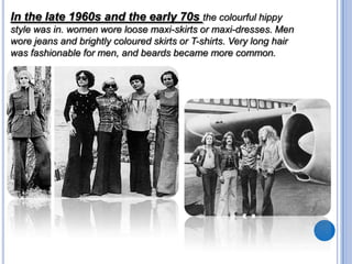 In the late 1960s and the early 70s the colourful hippy
style was in. women wore loose maxi-skirts or maxi-dresses. Men
wore jeans and brightly coloured skirts or T-shirts. Very long hair
was fashionable for men, and beards became more common.

 