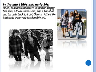 In the late 1980s and early 90s
loose, casual clothes were in fashion-baggy
trousers, a loose sweatshirt, and a baseball
cap (usually back to front) Sports clothes like
tracksuits were very fashionable too.

 