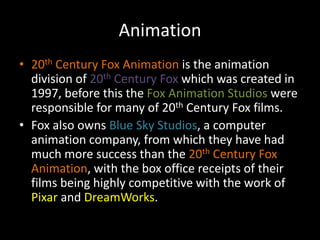 Animation20th Century Fox Animation is the animation division of 20th Century Fox which was created in 1997, before this the Fox Animation Studios were responsible for many of 20thCentury Fox films.Fox also owns Blue Sky Studios, a computer animation company, from which they have had much more success than the 20th Century Fox Animation, with the box office receipts of their films being highly competitive with the work of Pixar and DreamWorks.