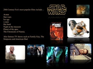 20th Century Fox's most popular films include… AvatarStar warsIce agex-menDie hardNight at the museumPlanet of the apesThe Chronicles of Narnia. Also famous TV shows such as Family Guy, The Simpsons and American Dad. 