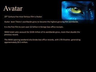 Avatar20th Century Fox most famous film is Avatar. Avatar  beat Titanic's worldwide gross to become the highest grossing film worldwide.It is the first film to earn over $2 billion in foreign box office receipts.IMAX ticket sales account for $228 million of its worldwide gross, more than double the previous record.The IMAX opening weekend also broke box office records, with 178 theatres  generating approximately $9.5 million.