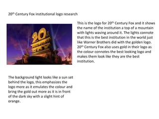 20th Century Fox institutional logo research
This is the logo for 20th Century Fox and it shows
the name of the institution a top of a mountain
with lights waving around it. The lights connote
that this is the best institution in the world just
like Warner Brothers did with the golden logo.
20th Century Fox also uses gold in their logo as
the colour connotes the best looking logo and
makes them look like they are the best
institution.
The background light looks like a sun set
behind the logo, this emphasizes the
logo more as it emulates the colour and
bring the gold out more as it is in front
of the dark sky with a slight hint of
orange.
 